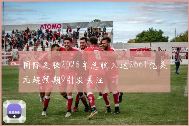 国际足联2025年总收入达2661亿美元超预期9引发关注