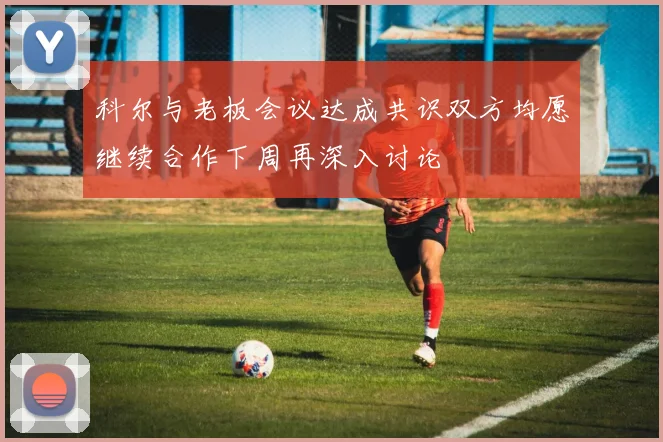 科尔与老板会议达成共识双方均愿继续合作下周再深入讨论