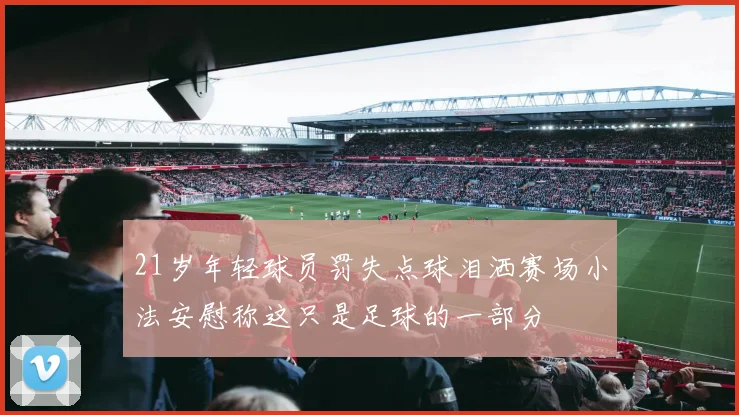 21岁年轻球员罚失点球泪洒赛场小法安慰称这只是足球的一部分