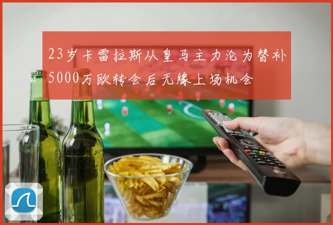 23岁卡雷拉斯从皇马主力沦为替补5000万欧转会后无缘上场机会