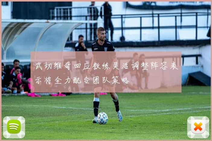 武切维奇回应教练灵活调整阵容表示将全力配合团队策略