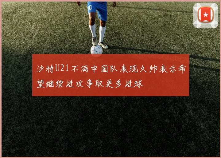 沙特U21不满中国队表现久帅表示希望继续进攻争取更多进球