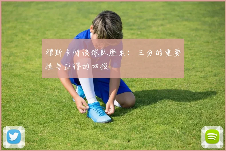穆斯卡特谈球队胜利：三分的重要性与应得的回报