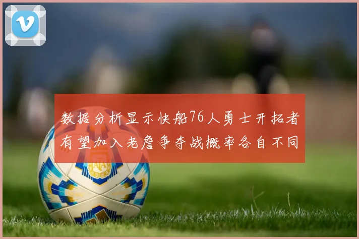数据分析显示快船76人勇士开拓者有望加入老詹争夺战概率各自不同