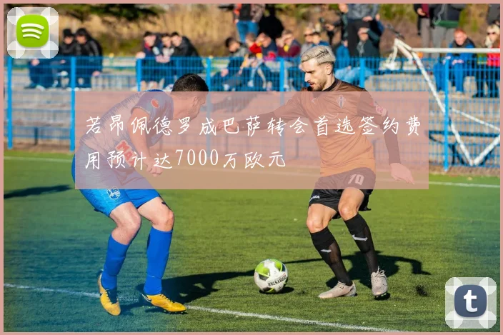 若昂佩德罗成巴萨转会首选签约费用预计达7000万欧元