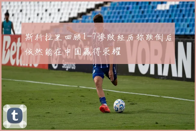 斯科拉里回顾1-7惨败经历称跌倒后依然能在中国赢得荣耀
