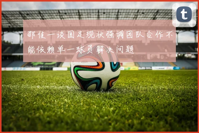 邵佳一谈国足现状强调团队合作不能依赖单一球员解决问题