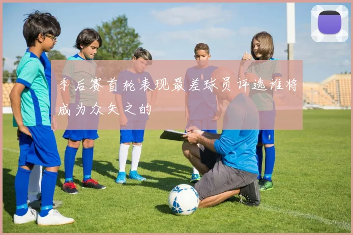 季后赛首轮表现最差球员评选谁将成为众矢之的