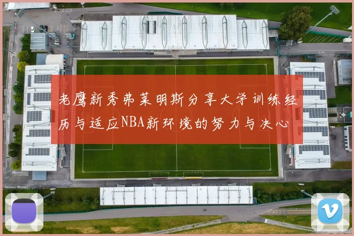 老鹰新秀弗莱明斯分享大学训练经历与适应NBA新环境的努力与决心