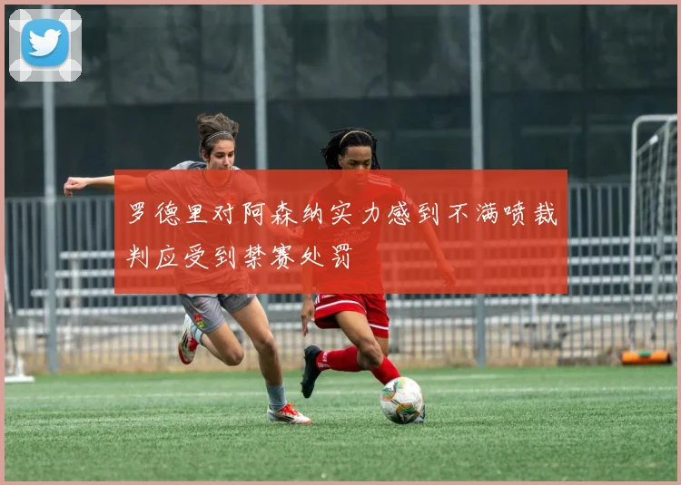 罗德里对阿森纳实力感到不满喷裁判应受到禁赛处罚