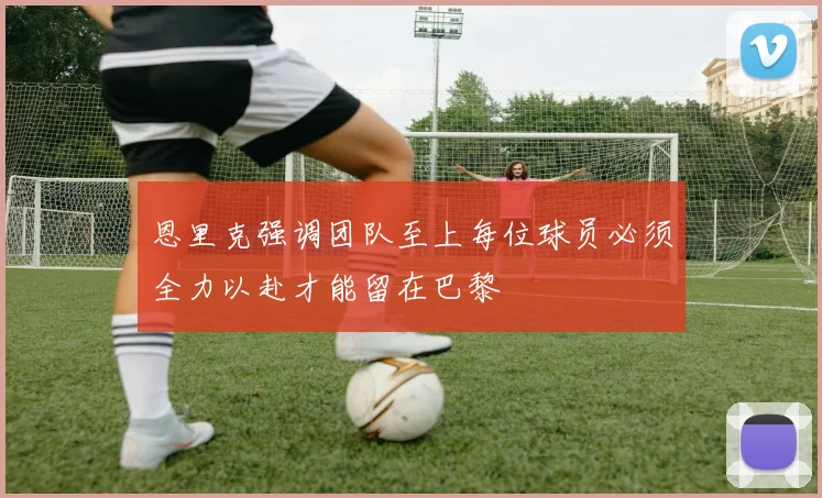 恩里克强调团队至上每位球员必须全力以赴才能留在巴黎