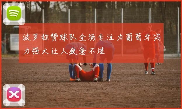 波罗称赞球队全场专注力葡萄牙实力强大让人疲惫不堪