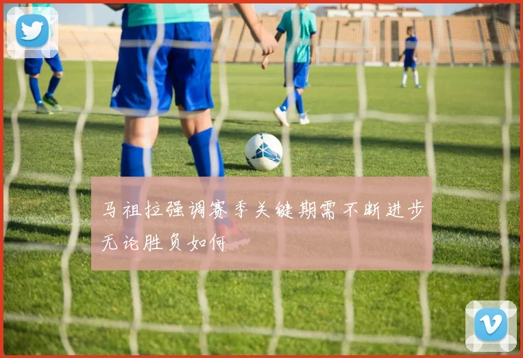 马祖拉强调赛季关键期需不断进步无论胜负如何