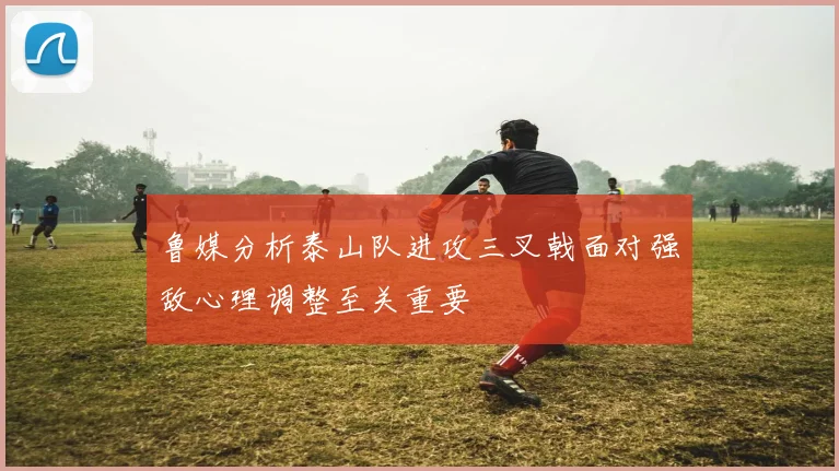 鲁媒分析泰山队进攻三叉戟面对强敌心理调整至关重要
