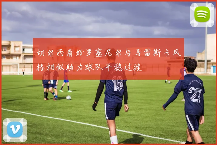 切尔西看好罗塞尼尔与马雷斯卡风格相似助力球队平稳过渡