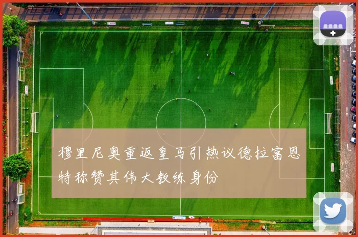 穆里尼奥重返皇马引热议德拉富恩特称赞其伟大教练身份